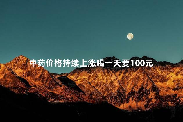 中药价格持续上涨喝一天要100元